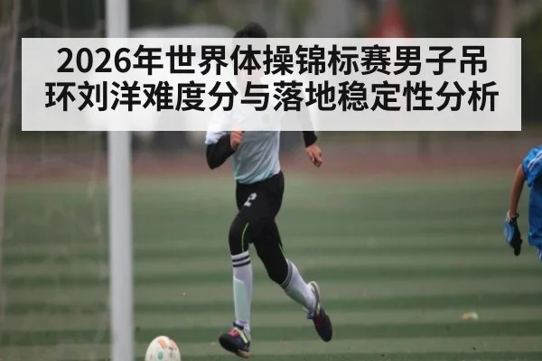 2026年世界体操锦标赛男子吊环刘洋难度分与落地稳定性分析