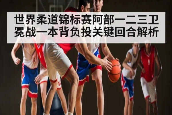 世界柔道锦标赛阿部一二三卫冕战一本背负投关键回合解析