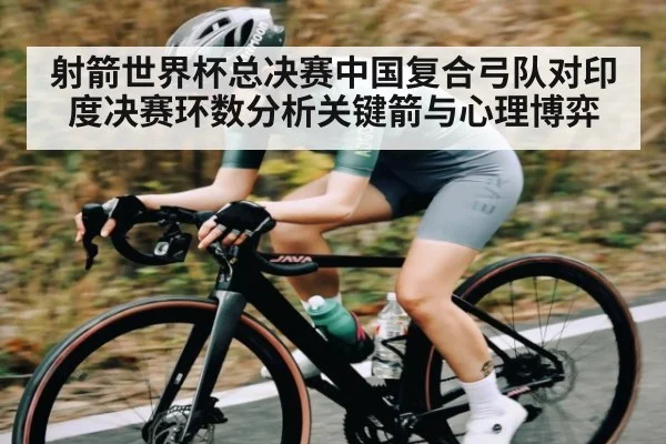 射箭世界杯总决赛中国复合弓队对印度决赛环数分析关键箭与心理博弈